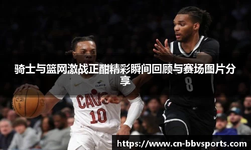 骑士与篮网激战正酣精彩瞬间回顾与赛场图片分享